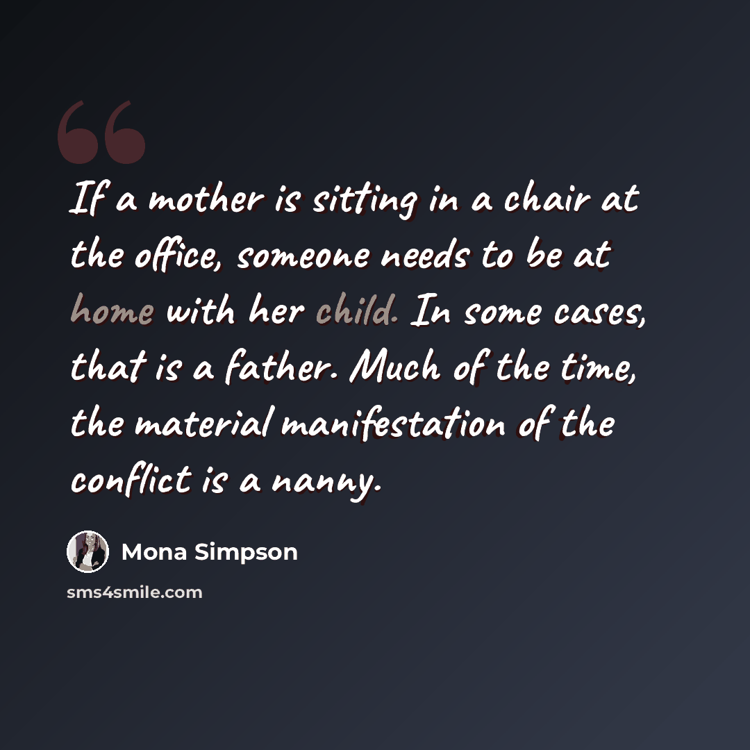 “If a mother is sitting in a chair at the office, someone needs to be at home with her child. In some cases, that is a father. Much of the time, the material manifestation of the conflict is a nanny.” quote by Mona Simpson