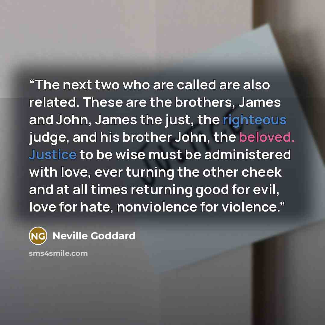 “The next two who are called are also related. These are the brothers, James and John, James the just, the righteous judge, and his brother John, the beloved. Justice to be wise must be administered with love, ever turning the other cheek and at all times returning good for evil, love for hate…” quote by Neville Goddard