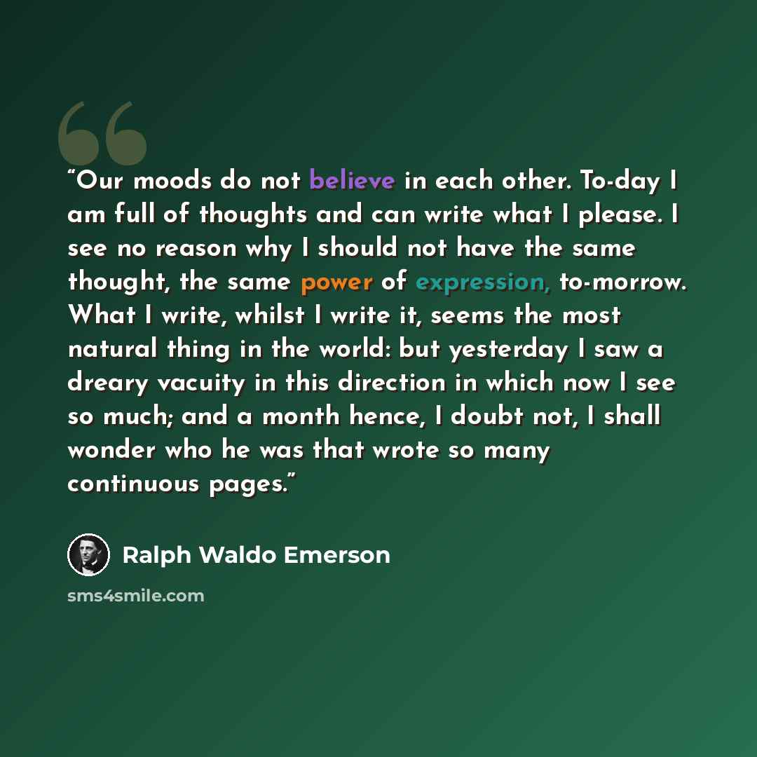 “Our moods do not believe in each other. To-day I am full of thoughts and can write what I please. I see no reason why I should not have the same thought, the same power of expression, to-morrow. What I write, whilst I write it, seems the most natural thing in the world: but yesterday I saw a…” quote by Ralph Waldo Emerson