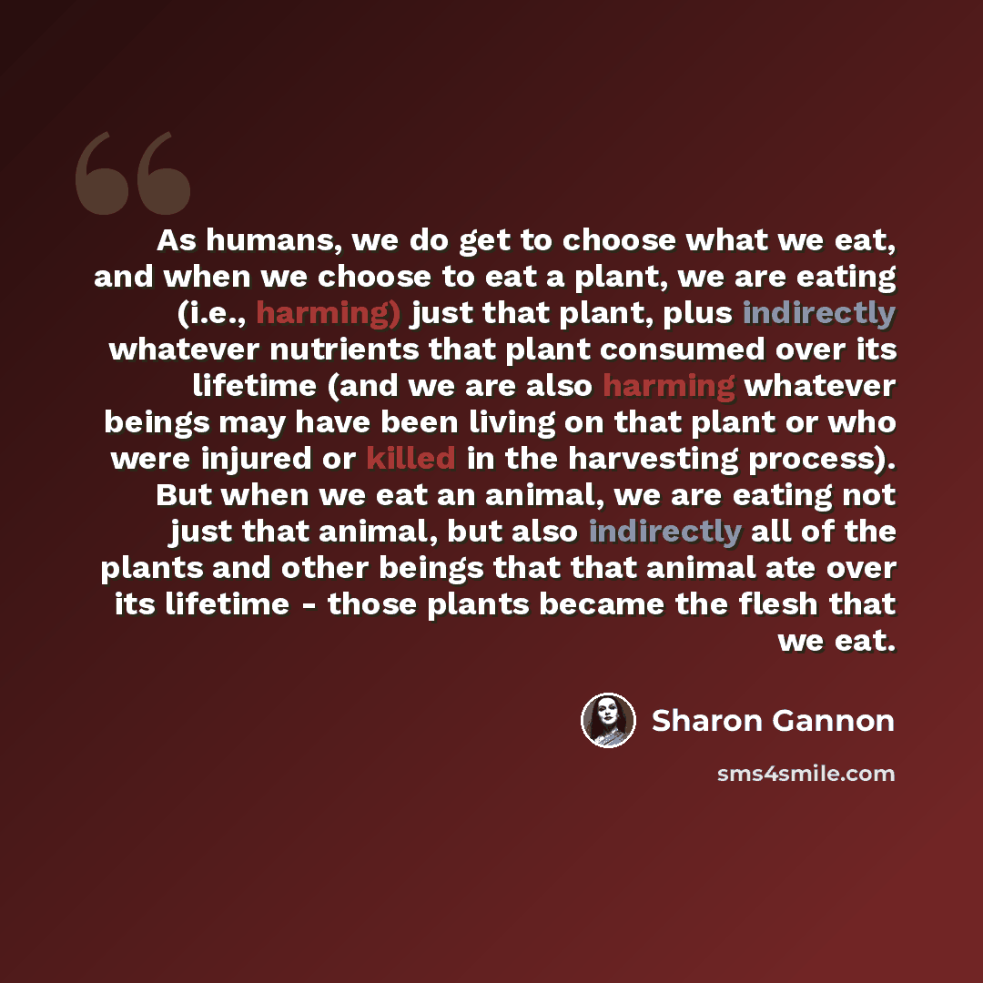 “As humans, we do get to choose what we eat, and when we choose to eat a plant, we are eating (i.e., harming) just that plant, plus indirectly whatever nutrients that plant consumed over its lifetime (and we are also harming whatever beings may have been living on that plant or who were injured or…” quote by Sharon Gannon