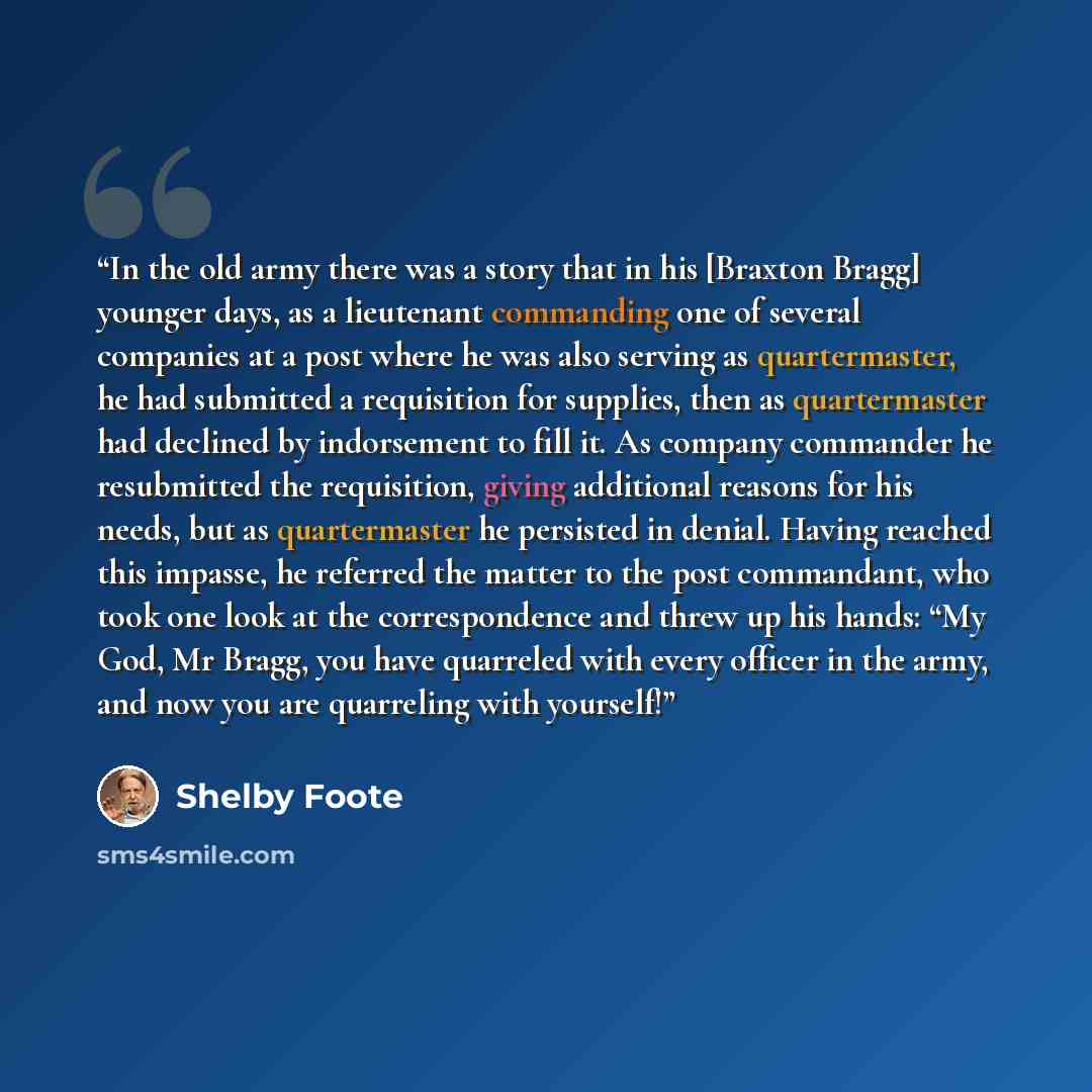 “In the old army there was a story that in his [Braxton Bragg] younger days, as a lieutenant commanding one of several companies at a post where he was also serving as quartermaster, he had submitted a requisition for supplies, then as quartermaster had declined by indorsement to fill it. As…” quote by Shelby Foote