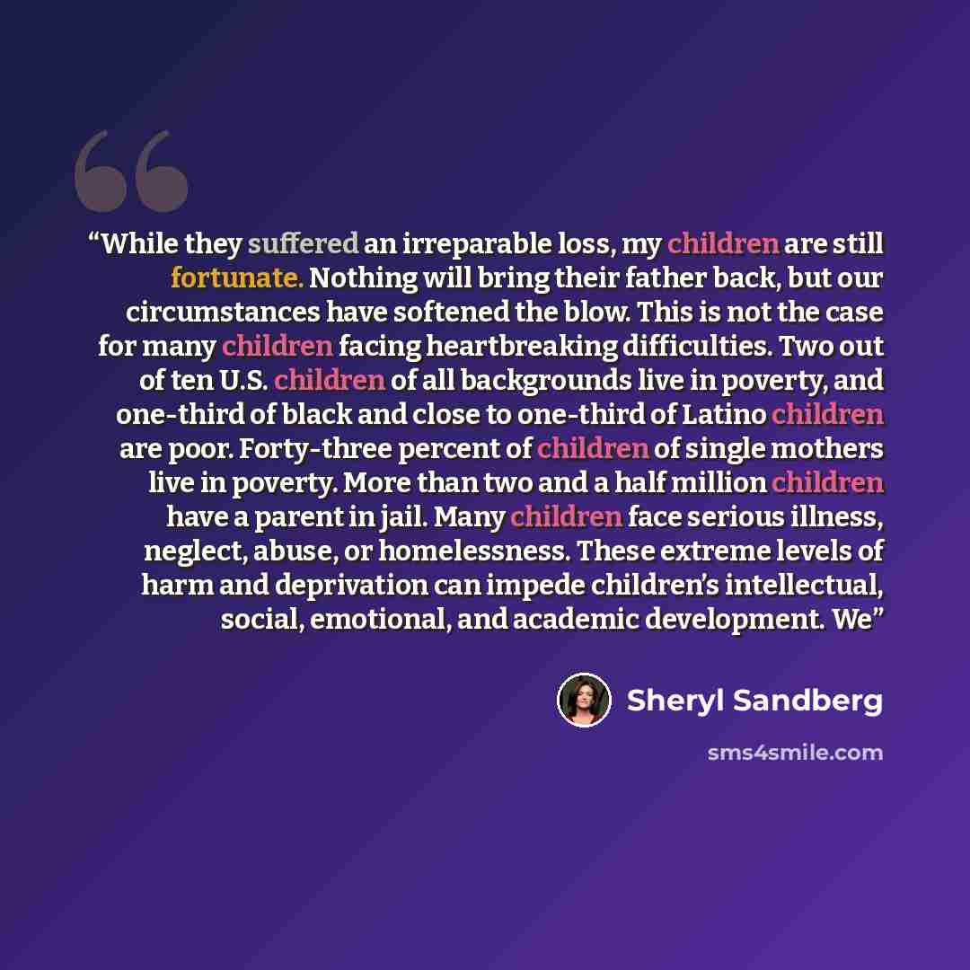 “While they suffered an irreparable loss, my children are still fortunate. Nothing will bring their father back, but our circumstances have softened the blow. This is not the case for many children facing heartbreaking difficulties. Two out of ten U.S. children of all backgrounds live in poverty…” quote by Sheryl Sandberg