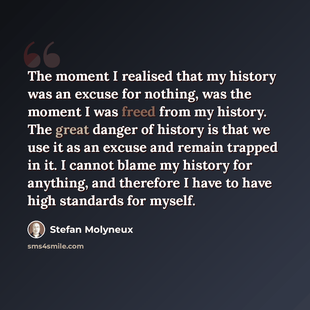 “The moment I realised that my history was an excuse for nothing, was the moment I was freed from my history. The great danger of history is that we use it as an excuse and remain trapped in it. I cannot blame my history for anything, and therefore I have to have high standards for myself.” quote by Stefan Molyneux
