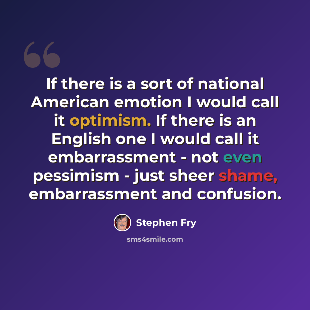 “If there is a sort of national American emotion I would call it optimism. If there is an English one I would call it embarrassment - not even pessimism - just sheer shame, embarrassment and confusion.” quote by Stephen Fry
