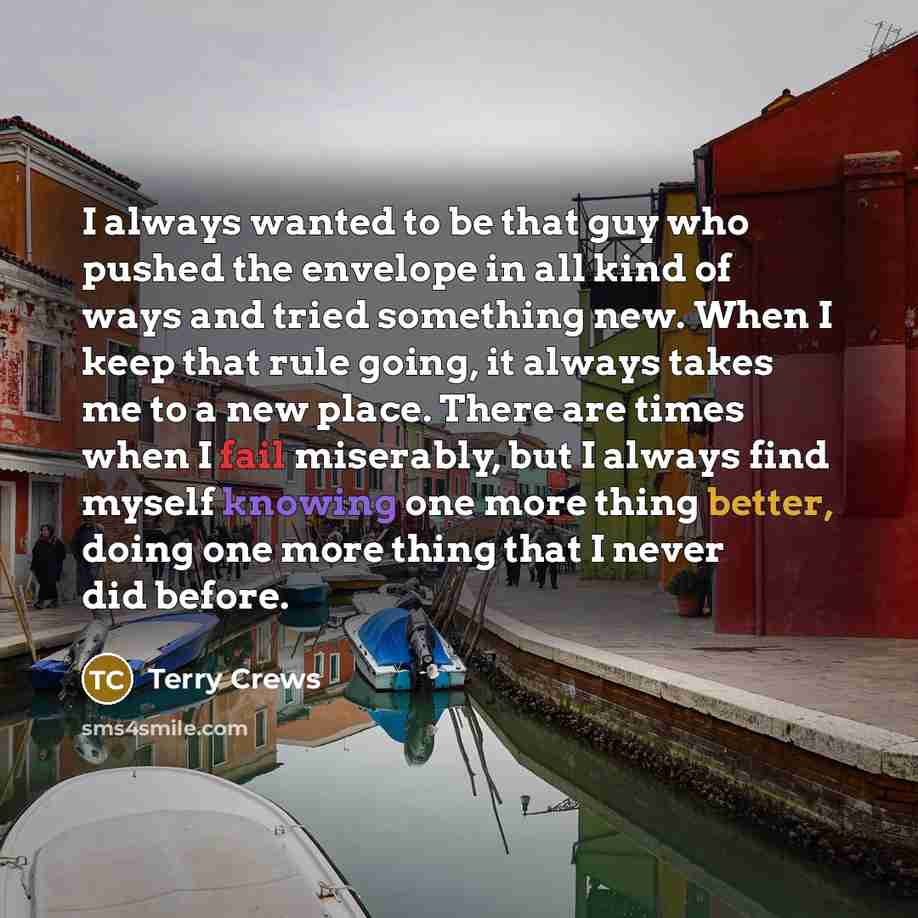 “I always wanted to be that guy who pushed the envelope in all kind of ways and tried something new. When I keep that rule going, it always takes me to a new place. There are times when I fail miserably, but I always find myself knowing one more thing better, doing one more thing that I never did…” quote by Terry Crews
