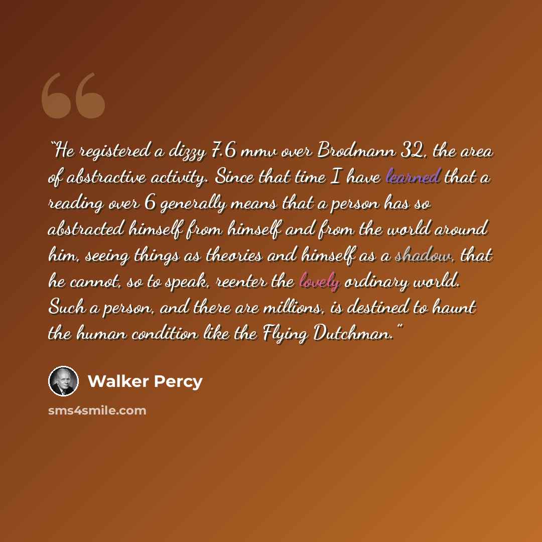 “He registered a dizzy 7.6 mmv over Brodmann 32, the area of abstractive activity. Since that time I have learned that a reading over 6 generally means that a person has so abstracted himself from himself and from the world around him, seeing things as theories and himself as a shadow, that he…” quote by Walker Percy