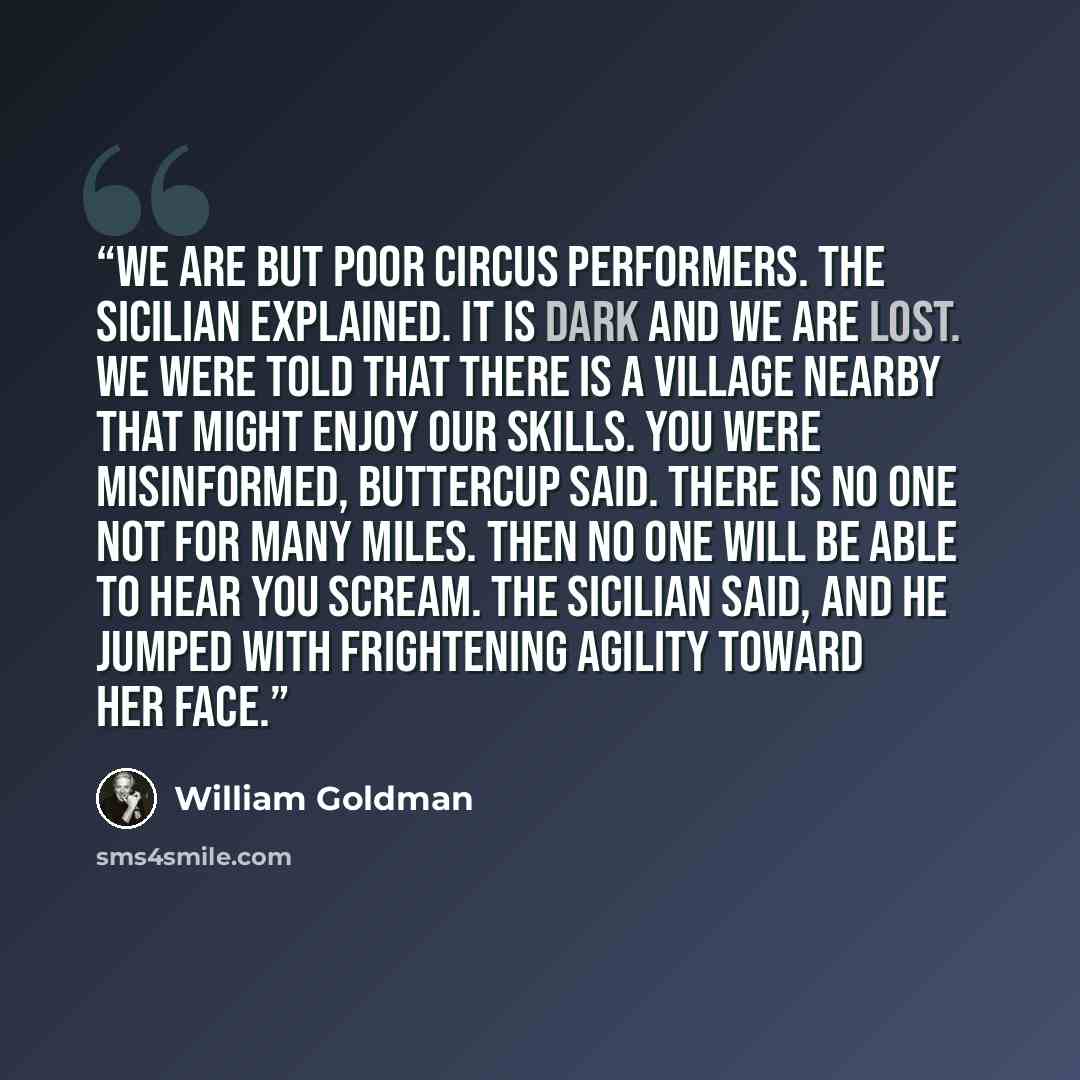 “We are but poor circus performers. the Sicilian explained. It is dark and we are lost. We were told that there is a village nearby that might enjoy our skills. You were misinformed, Buttercup said. There is no one not for many miles. Then no one will be able to hear you scream. the Sicilian said…” quote by William Goldman
