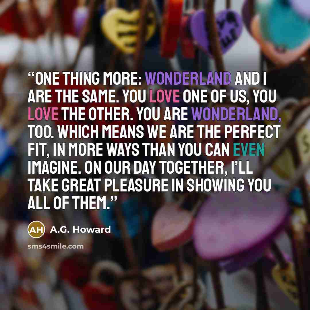 “One thing more: Wonderland and I are the same. You love one of us, you love the other. You are Wonderland, too. Which means we are the perfect fit, in more ways than you can even imagine. On our day together, I’ll take great pleasure in showing you all of them.” quote by A.G. Howard