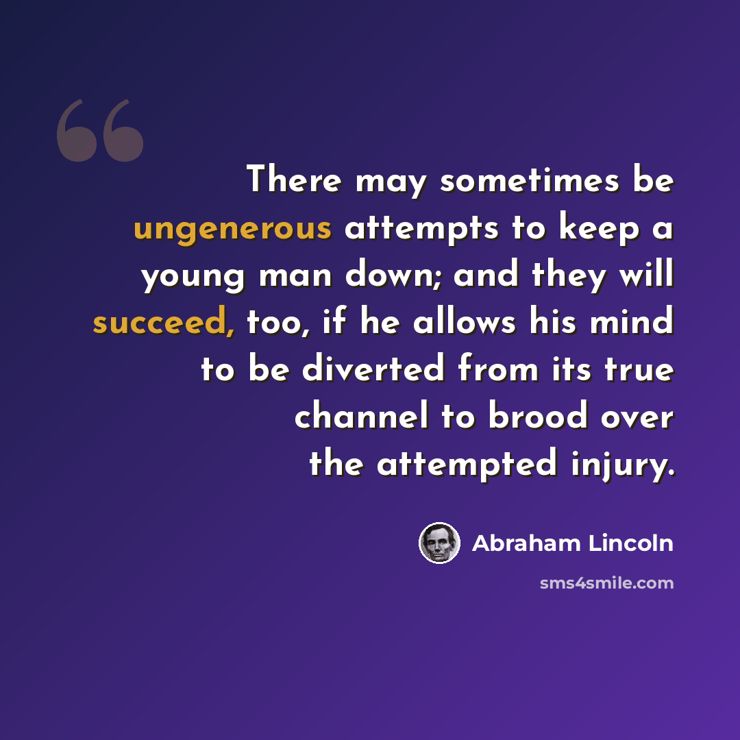 “There may sometimes be ungenerous attempts to keep a young man down; and they will succeed, too, if he allows his mind to be diverted from its true channel to brood over the attempted injury.” quote by Abraham Lincoln