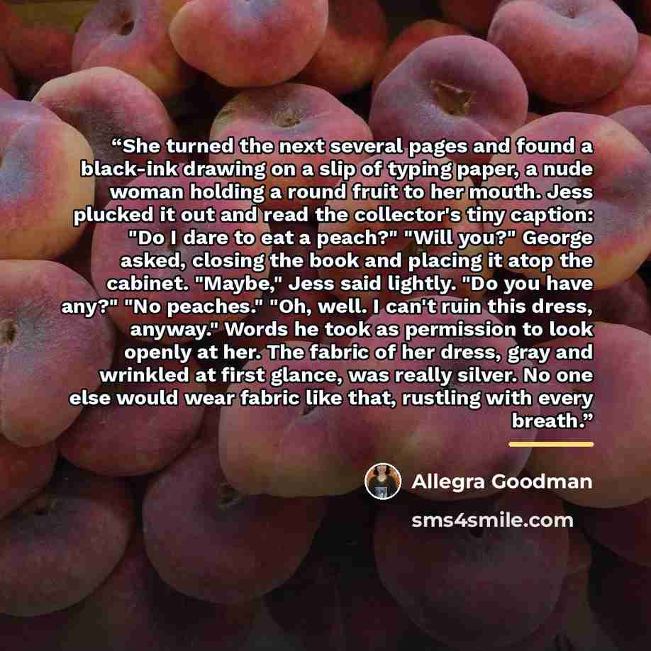 “She turned the next several pages and found a black-ink drawing on a slip of typing paper, a nude woman holding a round fruit to her mouth. Jess plucked it out and read the collector's tiny caption: "Do I dare to eat a peach?" "Will you?" George asked, closing the book and placing it atop the…” quote by Allegra Goodman