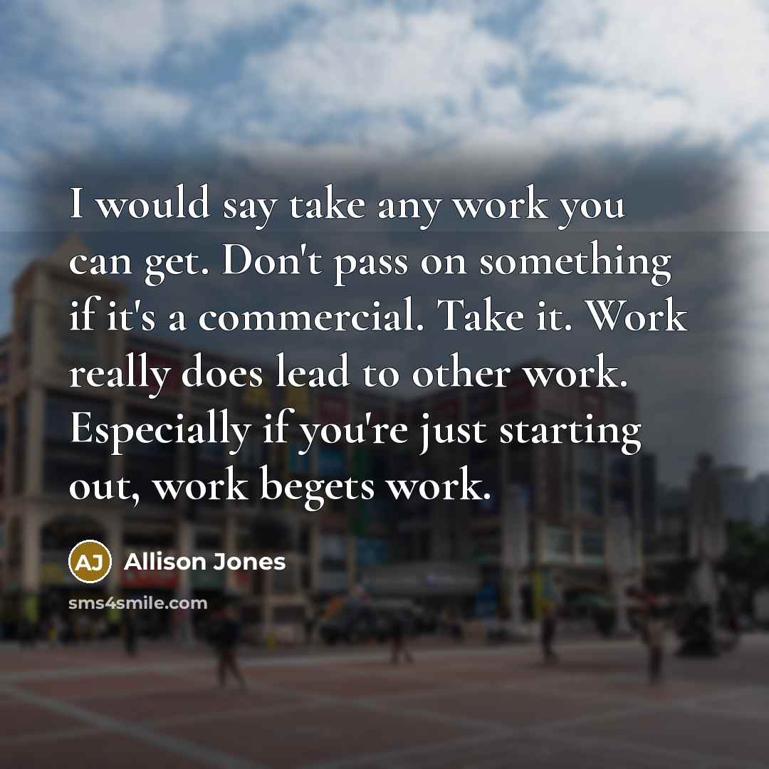 “I would say take any work you can get. Don't pass on something if it's a commercial. Take it. Work really does lead to other work. Especially if you're just starting out, work begets work.” quote by Allison Jones