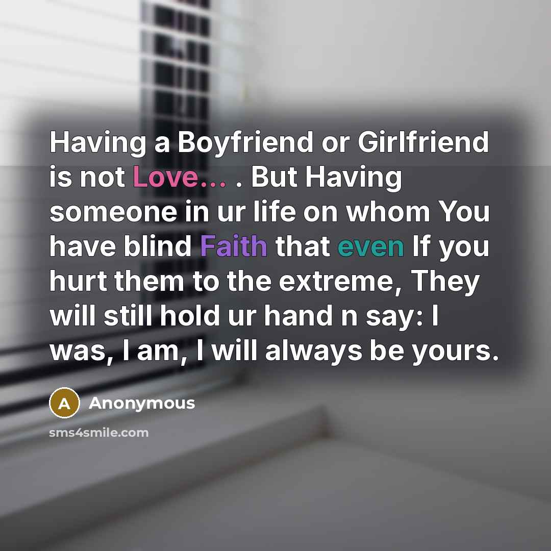 “Having a Boyfriend or Girlfriend is not Love... . But Having someone in ur life on whom You have blind Faith that even If you hurt them to the extreme, They will still hold ur hand n say: I was, I am, I will always be yours.” quote by Anonymous