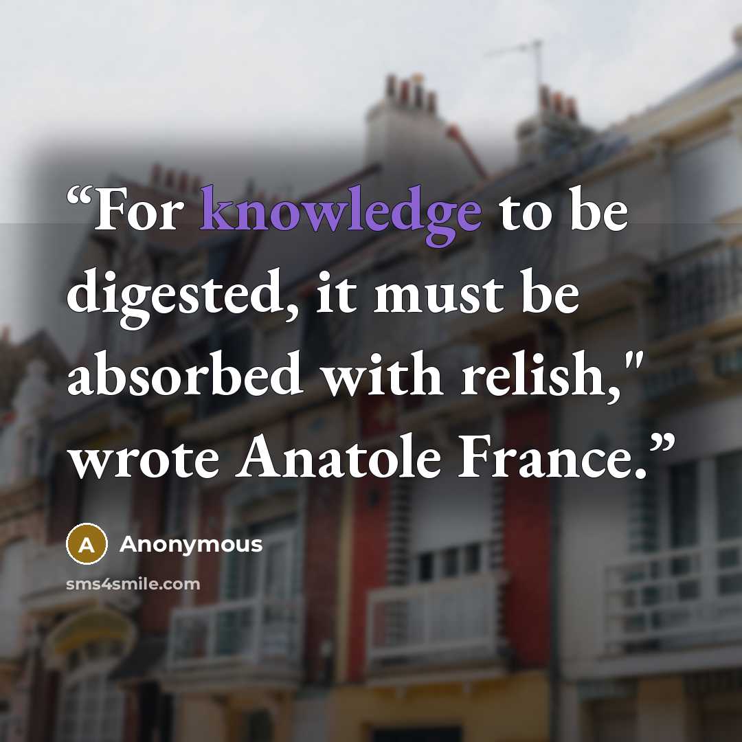 “For knowledge to be digested, it must be absorbed with relish," wrote Anatole France.” quote by Anonymous