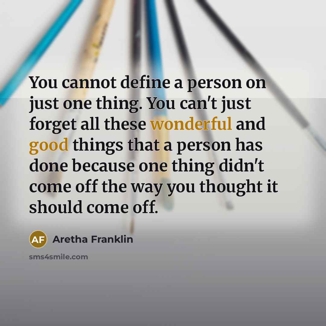 “You cannot define a person on just one thing. You can't just forget all these wonderful and good things that a person has done because one thing didn't come off the way you thought it should come off.” quote by Aretha Franklin