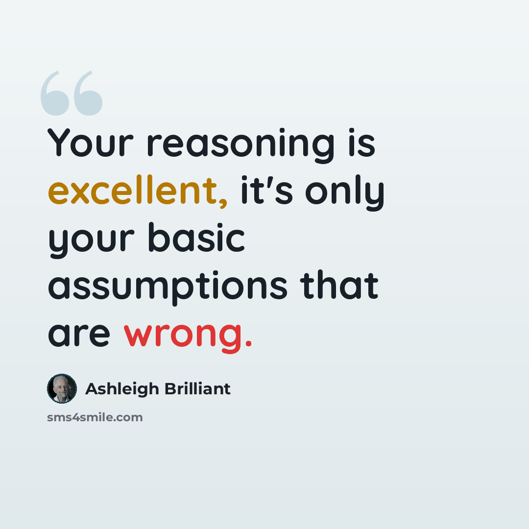 “Your reasoning is excellent, it's only your basic assumptions that are wrong.” quote by Ashleigh Brilliant