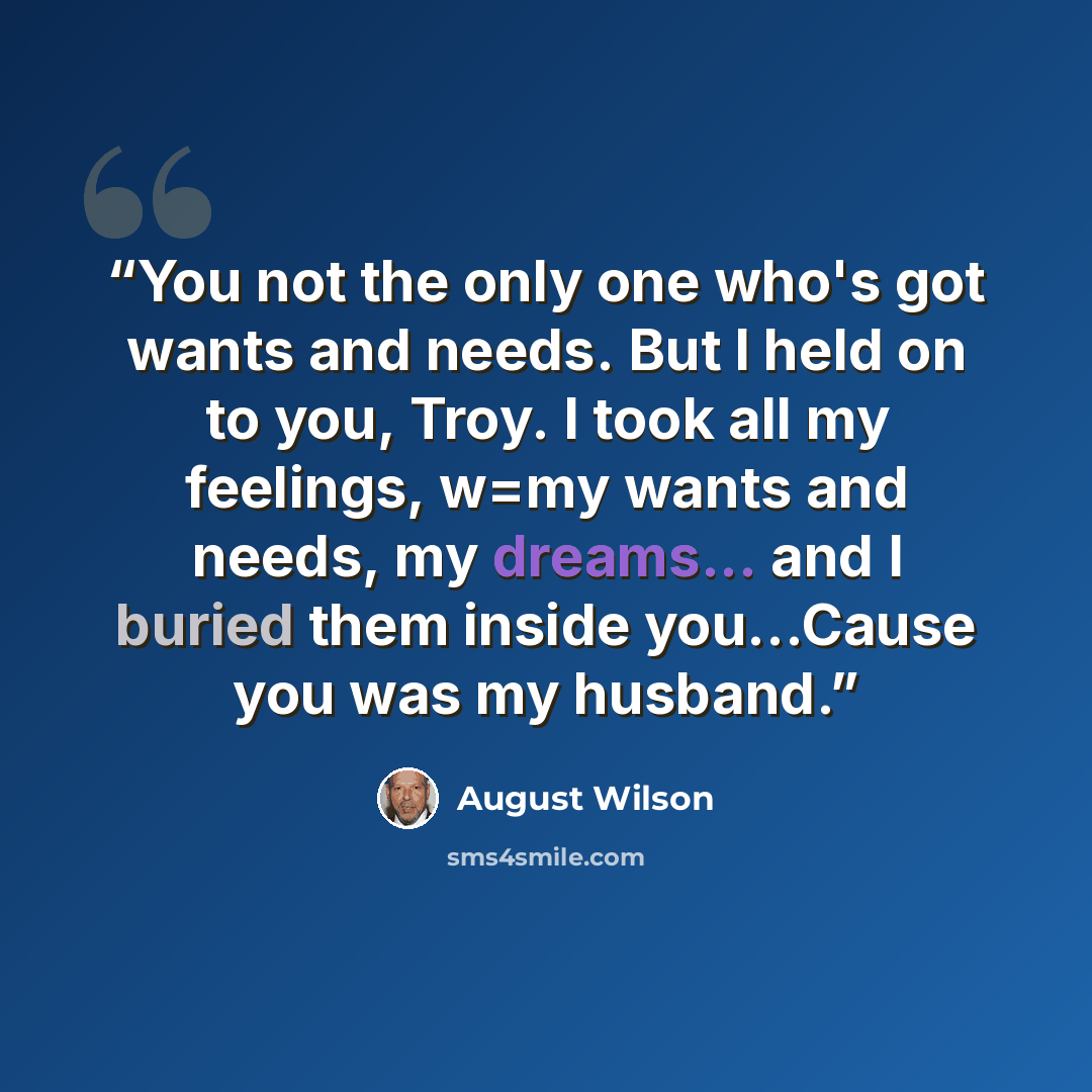 “You not the only one who's got wants and needs. But I held on to you, Troy. I took all my feelings, w=my wants and needs, my dreams... and I buried them inside you…Cause you was my husband.” quote by August Wilson