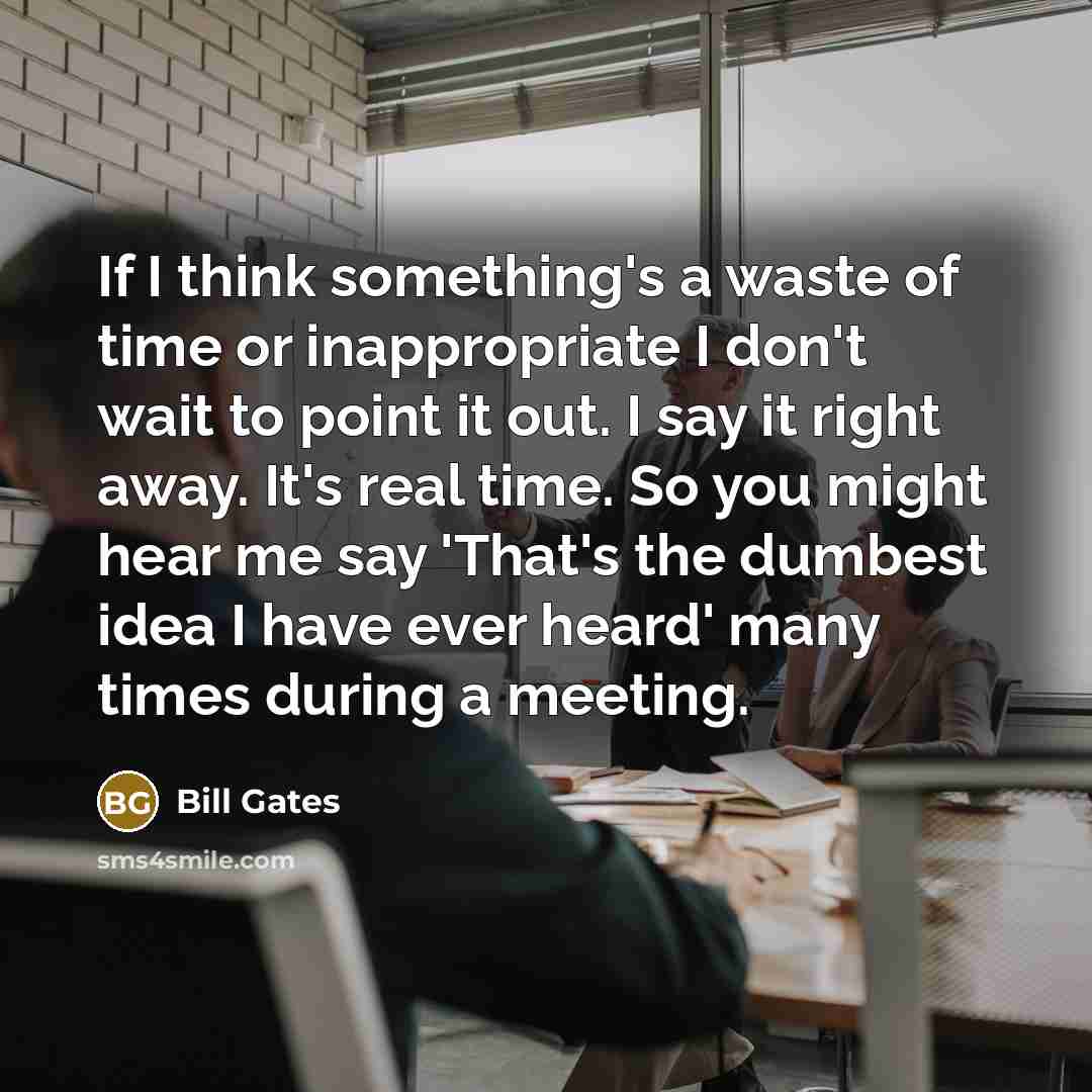 “If I think something's a waste of time or inappropriate I don't wait to point it out. I say it right away. It's real time. So you might hear me say 'That's the dumbest idea I have ever heard' many times during a meeting.” quote by Bill Gates