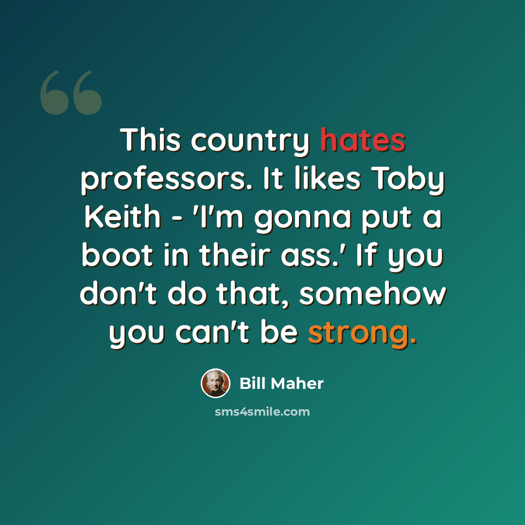 “This country hates professors. It likes Toby Keith - 'I'm gonna put a boot in their ass.' If you don't do that, somehow you can't be strong.” quote by Bill Maher