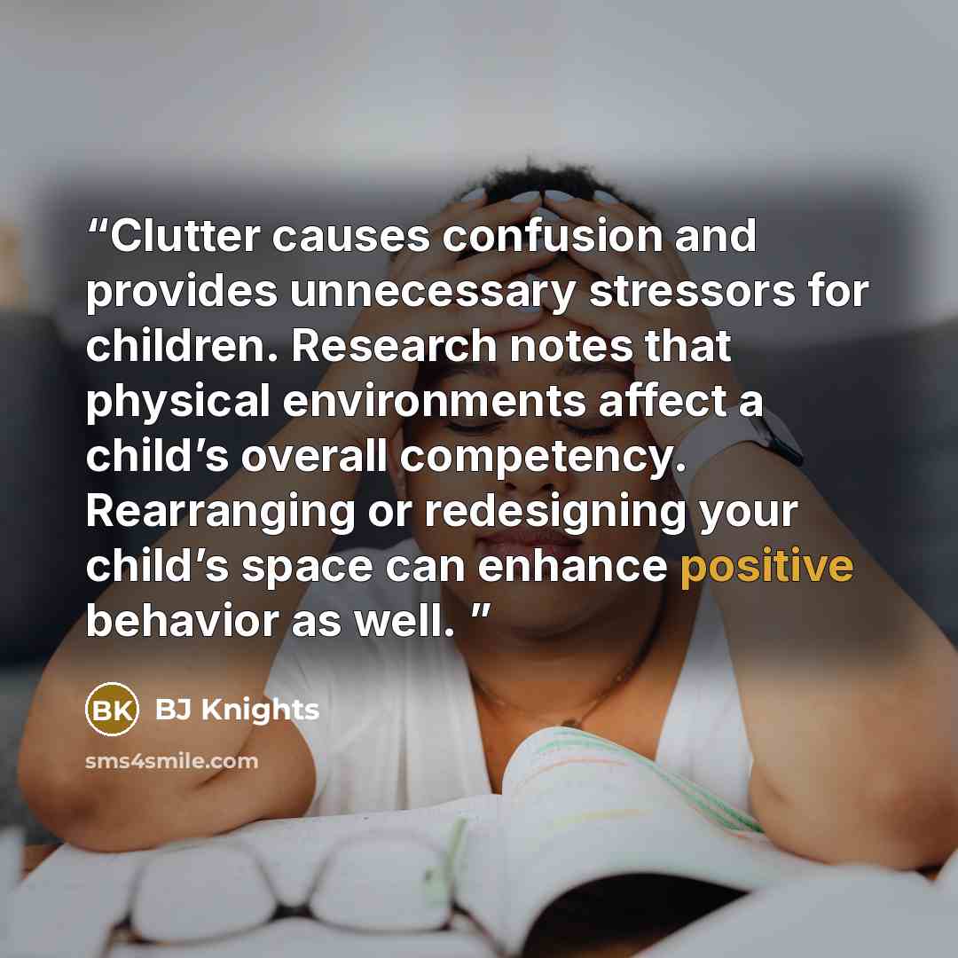 “Clutter causes confusion and provides unnecessary stressors for children. Research notes that physical environments affect a child’s overall competency. Rearranging or redesigning your child’s space can enhance positive behavior as well.” quote by BJ Knights