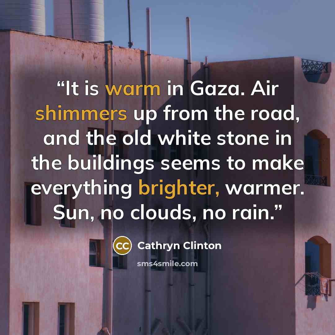 “It is warm in Gaza. Air shimmers up from the road, and the old white stone in the buildings seems to make everything brighter, warmer. Sun, no clouds, no rain.” quote by Cathryn Clinton