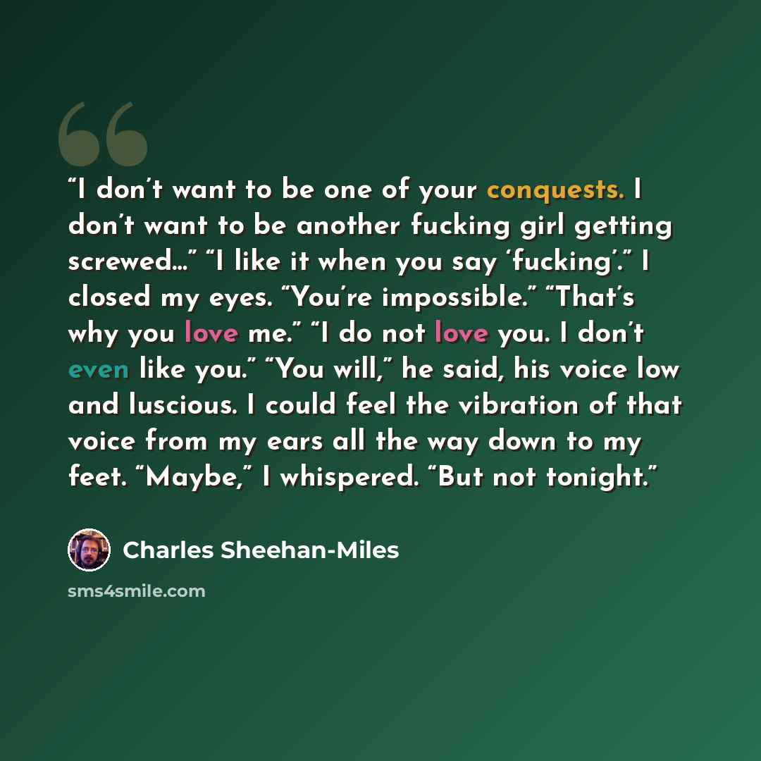 “I don’t want to be one of your conquests. I don’t want to be another fucking girl getting screwed…” “I like it when you say ‘fucking’.” I closed my eyes. “You’re impossible.” “That’s why you love me.” “I do not love you. I don’t even like you.” “You will,” he said, his voice low and luscious. I…” quote by Charles Sheehan-Miles
