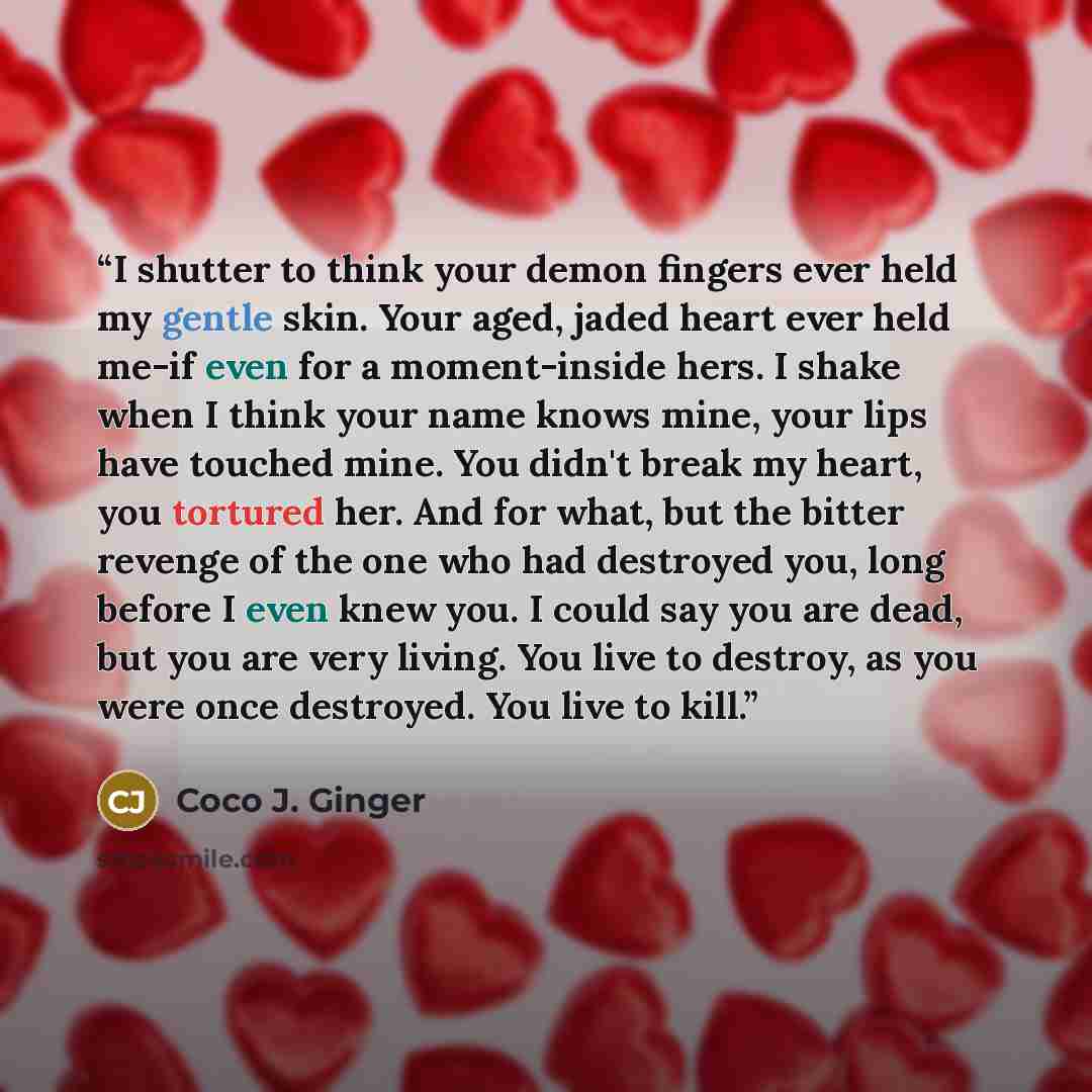 “I shutter to think your demon fingers ever held my gentle skin. Your aged, jaded heart ever held me-if even for a moment-inside hers. I shake when I think your name knows mine, your lips have touched mine. You didn't break my heart, you tortured her. And for what, but the bitter revenge of the one…” quote by Coco J. Ginger