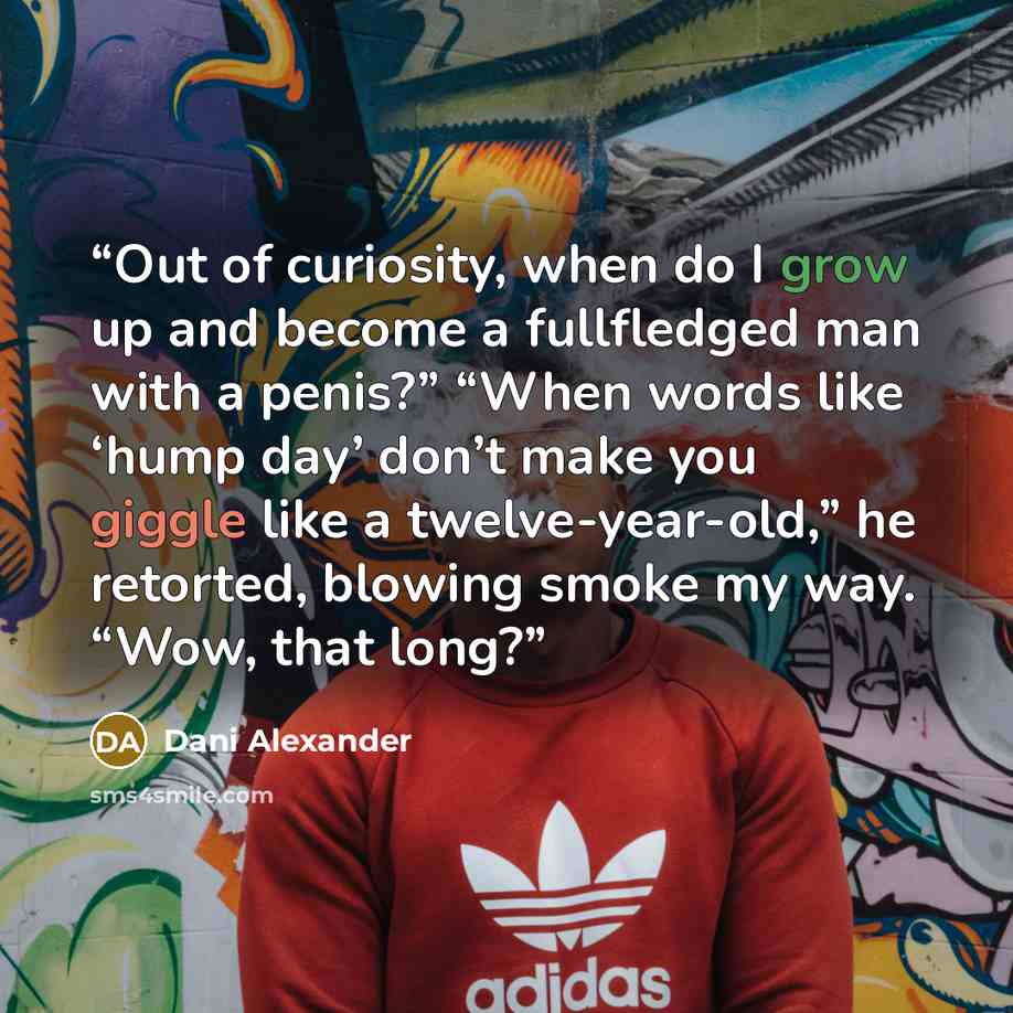 “Out of curiosity, when do I grow up and become a fullfledged man with a penis?” “When words like ‘hump day’ don’t make you giggle like a twelve-year-old,” he retorted, blowing smoke my way. “Wow, that long?” quote by Dani Alexander