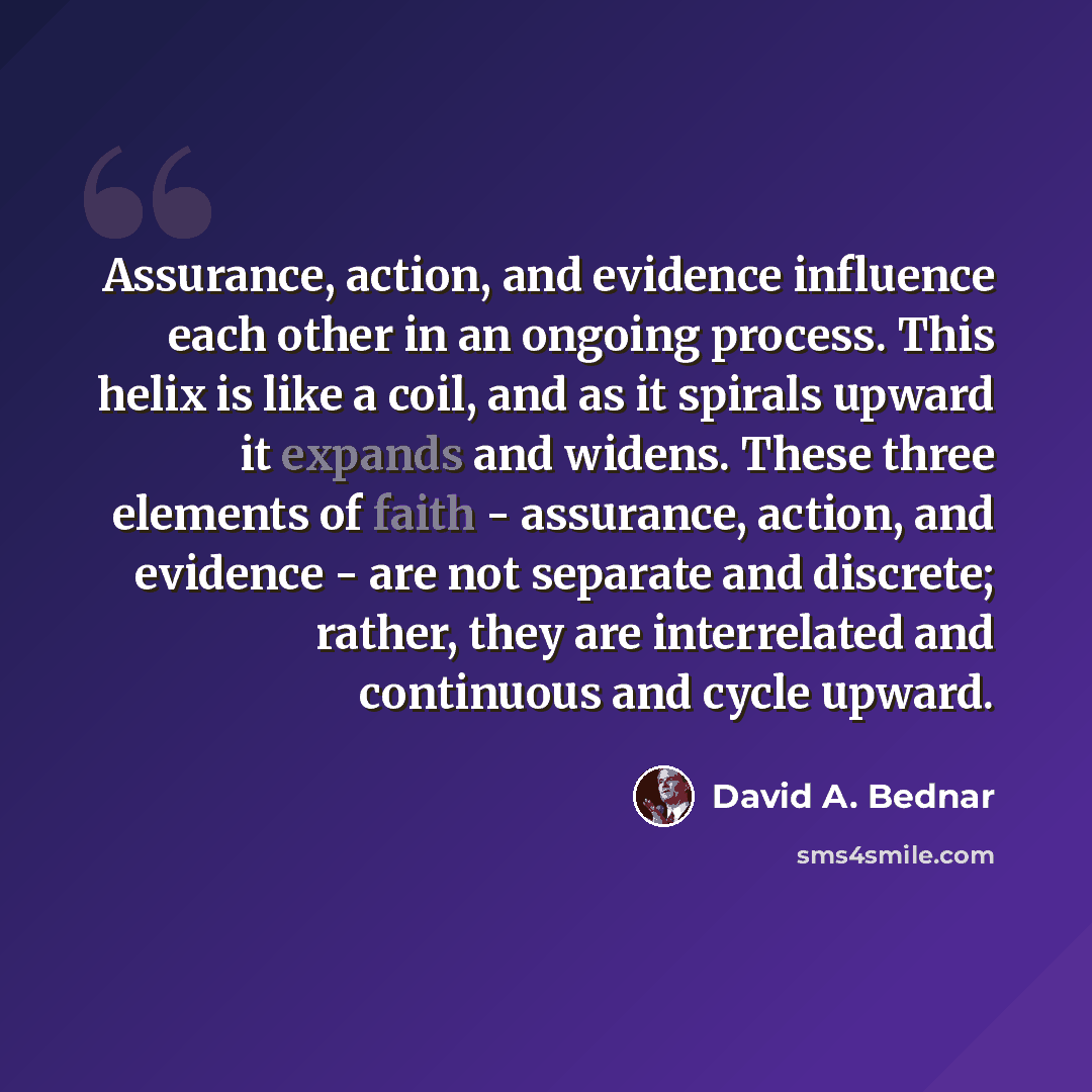 “Assurance, action, and evidence influence each other in an ongoing process. This helix is like a coil, and as it spirals upward it expands and widens. These three elements of faith - assurance, action, and evidence - are not separate and discrete; rather, they are interrelated and continuous and…” quote by David A. Bednar