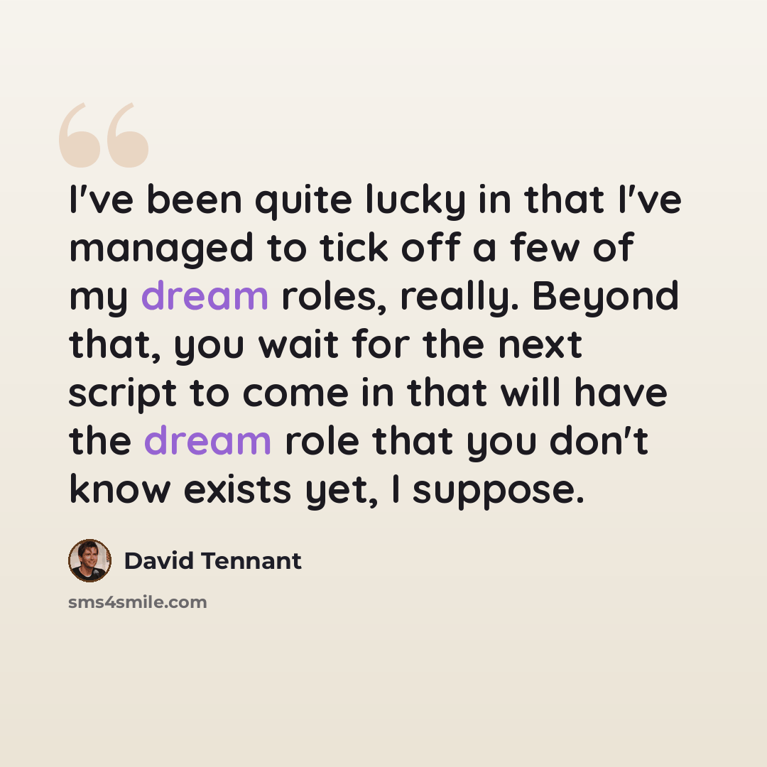 “I've been quite lucky in that I've managed to tick off a few of my dream roles, really. Beyond that, you wait for the next script to come in that will have the dream role that you don't know exists yet, I suppose.” quote by David Tennant