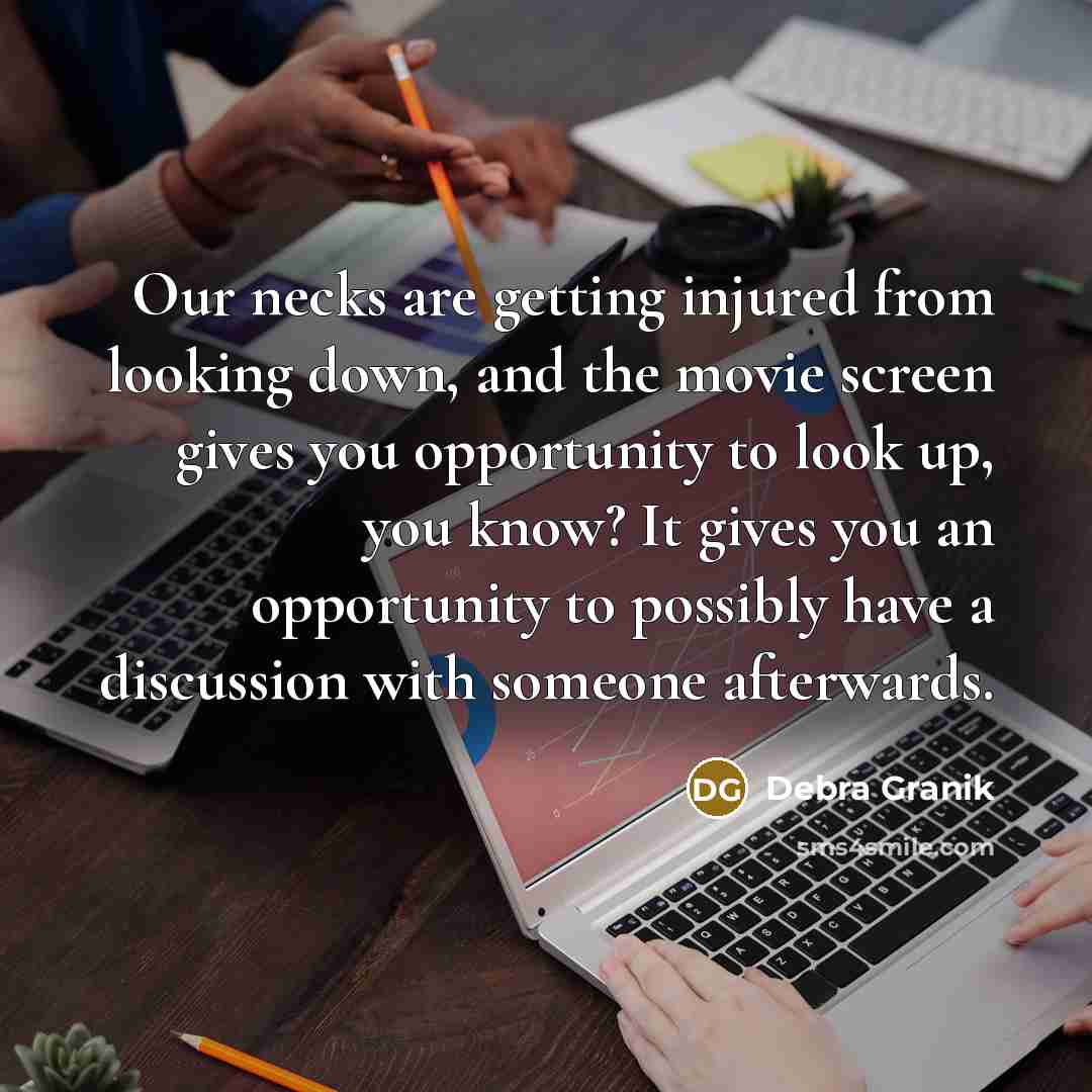 “Our necks are getting injured from looking down, and the movie screen gives you opportunity to look up, you know? It gives you an opportunity to possibly have a discussion with someone afterwards.” quote by Debra Granik