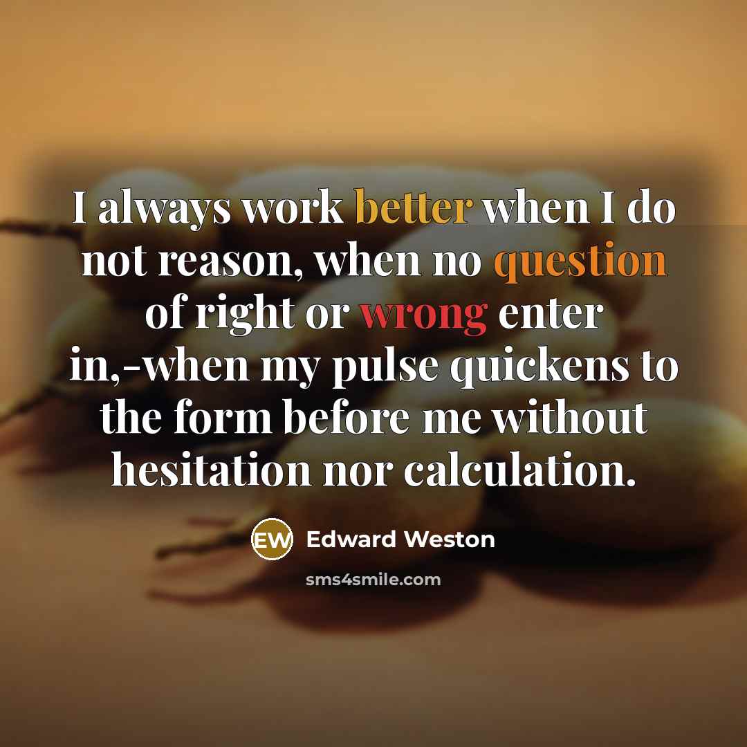 “I always work better when I do not reason, when no question of right or wrong enter in,-when my pulse quickens to the form before me without hesitation nor calculation.” quote by Edward Weston