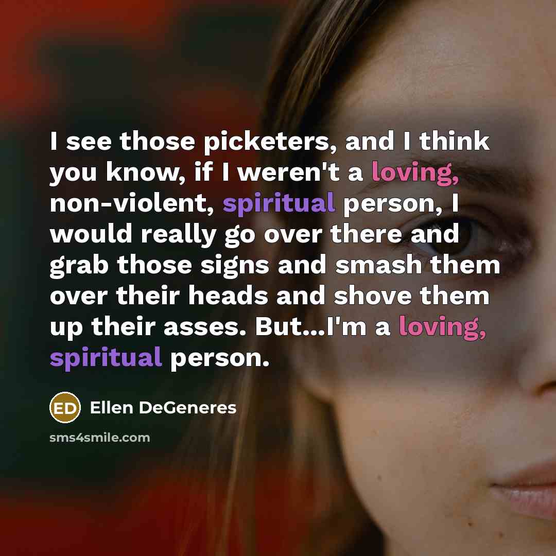 “I see those picketers, and I think you know, if I weren't a loving, non-violent, spiritual person, I would really go over there and grab those signs and smash them over their heads and shove them up their asses. But...I'm a loving, spiritual person.” quote by Ellen DeGeneres