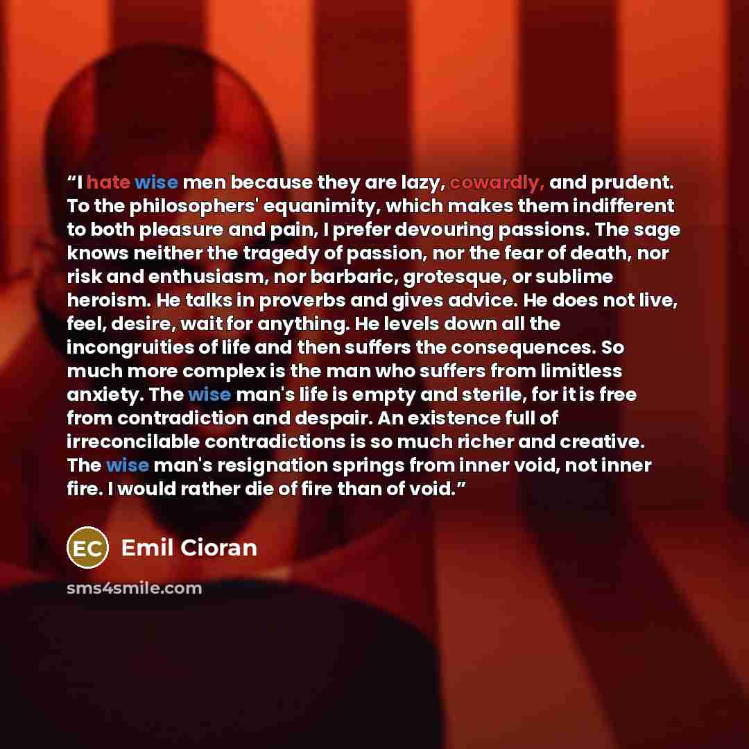 “I hate wise men because they are lazy, cowardly, and prudent. To the philosophers' equanimity, which makes them indifferent to both pleasure and pain, I prefer devouring passions. The sage knows neither the tragedy of passion, nor the fear of death, nor risk and enthusiasm, nor barbaric…” quote by Emil Cioran