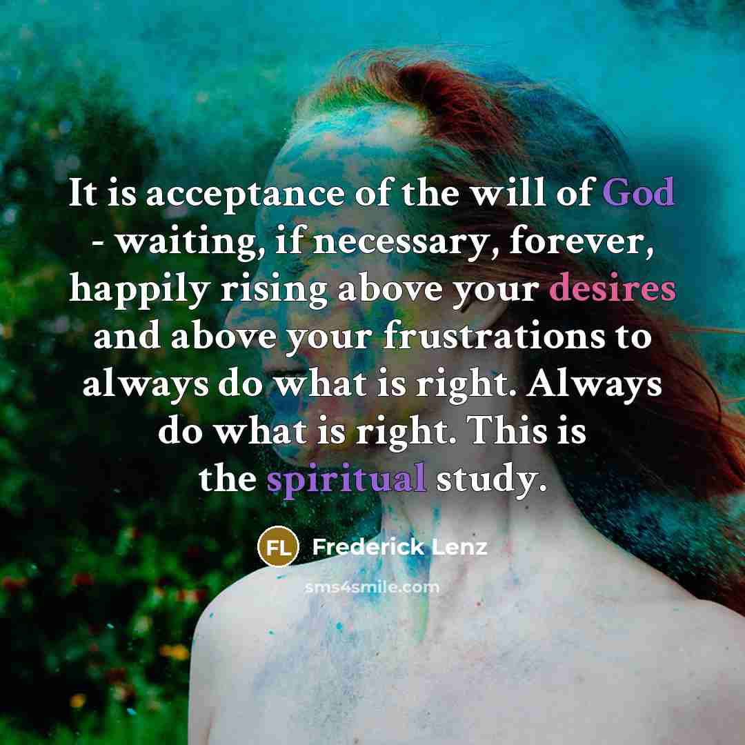 “It is acceptance of the will of God - waiting, if necessary, forever, happily rising above your desires and above your frustrations to always do what is right. Always do what is right. This is the spiritual study.” quote by Frederick Lenz
