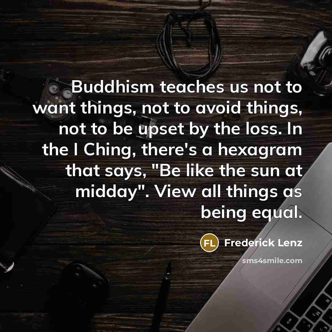 “Buddhism teaches us not to want things, not to avoid things, not to be upset by the loss. In the I Ching, there's a hexagram that says, "Be like the sun at midday". View all things as being equal.” quote by Frederick Lenz