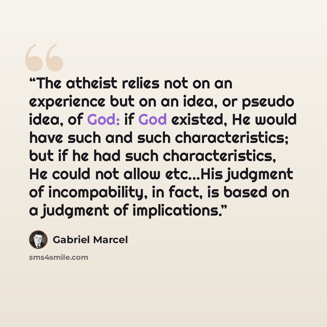 “The atheist relies not on an experience but on an idea, or pseudo idea, of God: if God existed, He would have such and such characteristics; but if he had such characteristics, He could not allow etc...His judgment of incompability, in fact, is based on a judgment of implications.” quote by Gabriel Marcel