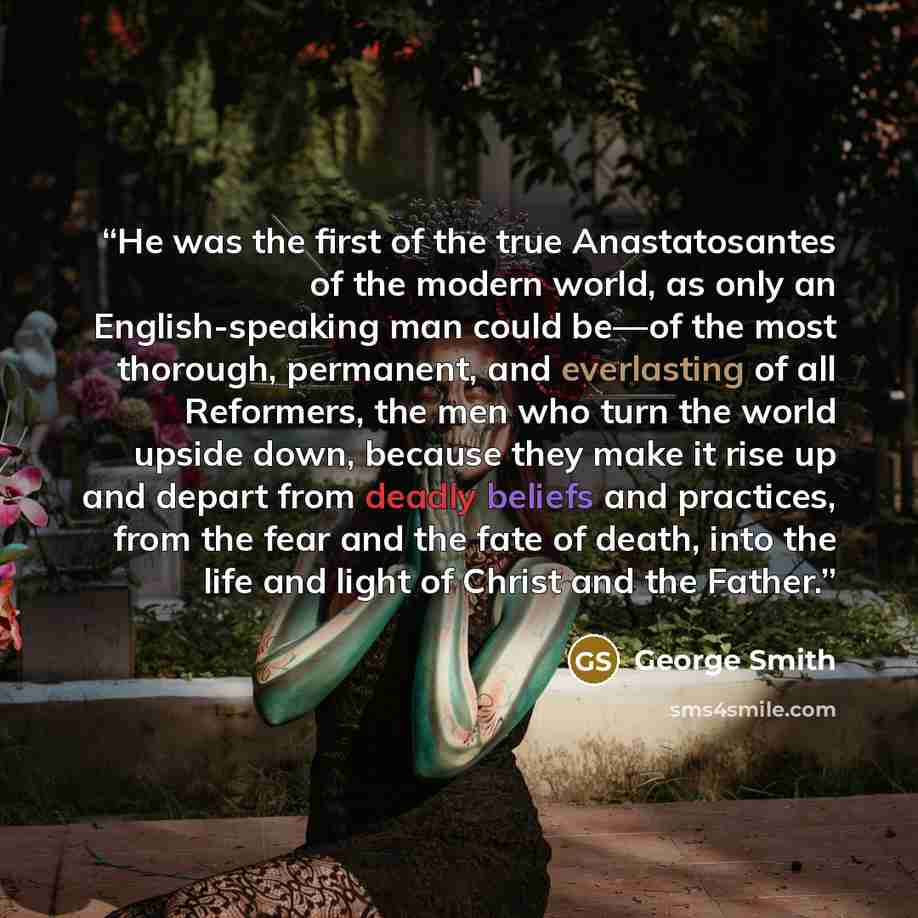 “He was the first of the true Anastatosantes of the modern world, as only an English-speaking man could be—of the most thorough, permanent, and everlasting of all Reformers, the men who turn the world upside down, because they make it rise up and depart from deadly beliefs and practices, from the…” quote by George Smith