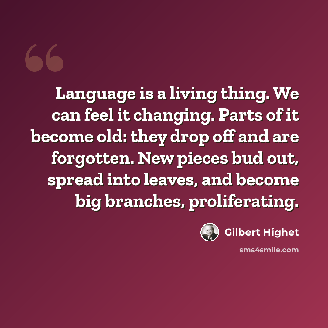 “Language is a living thing. We can feel it changing. Parts of it become old: they drop off and are forgotten. New pieces bud out, spread into leaves, and become big branches, proliferating.” quote by Gilbert Highet