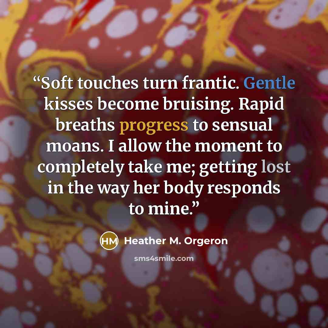 “Soft touches turn frantic. Gentle kisses become bruising. Rapid breaths progress to sensual moans. I allow the moment to completely take me; getting lost in the way her body responds to mine.” quote by Heather M. Orgeron