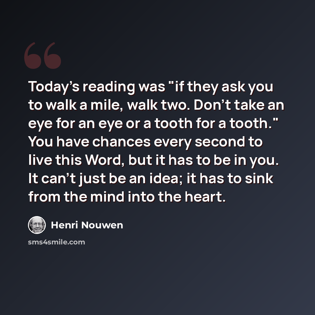 “Today's reading was "if they ask you to walk a mile, walk two. Don't take an eye for an eye or a tooth for a tooth." You have chances every second to live this Word, but it has to be in you. It can't just be an idea; it has to sink from the mind into the heart.” quote by Henri Nouwen