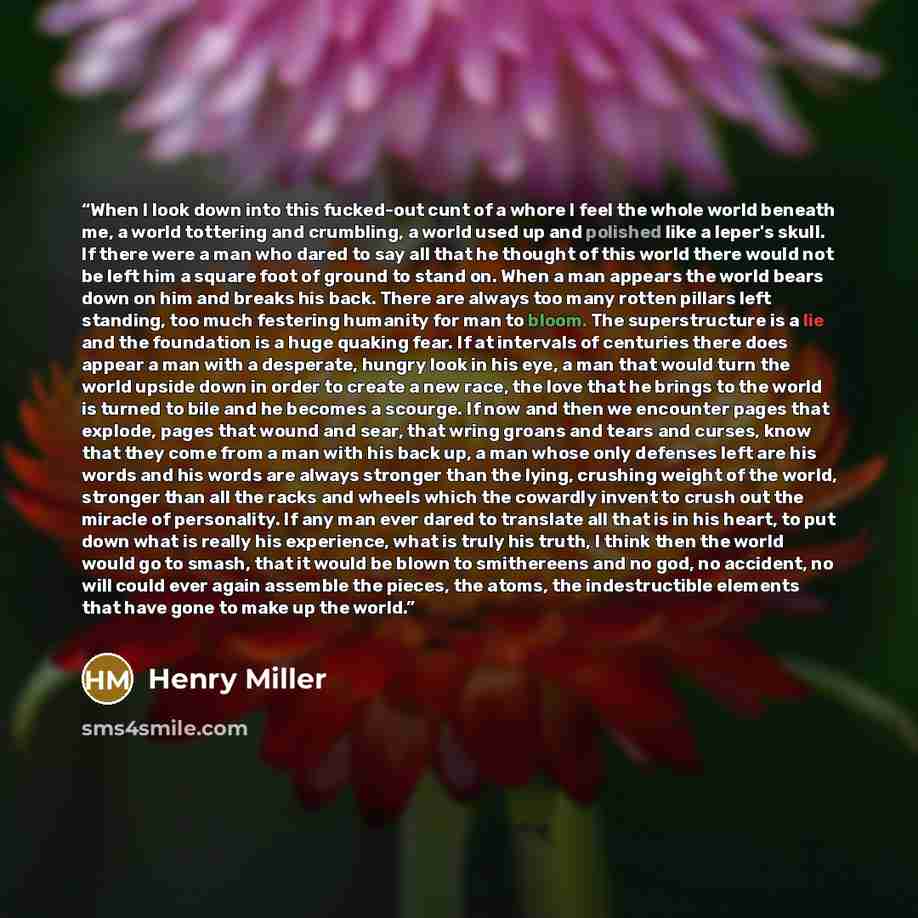 “When I look down into this fucked-out cunt of a whore I feel the whole world beneath me, a world tottering and crumbling, a world used up and polished like a leper's skull. If there were a man who dared to say all that he thought of this world there would not be left him a square foot of ground to…” quote by Henry Miller