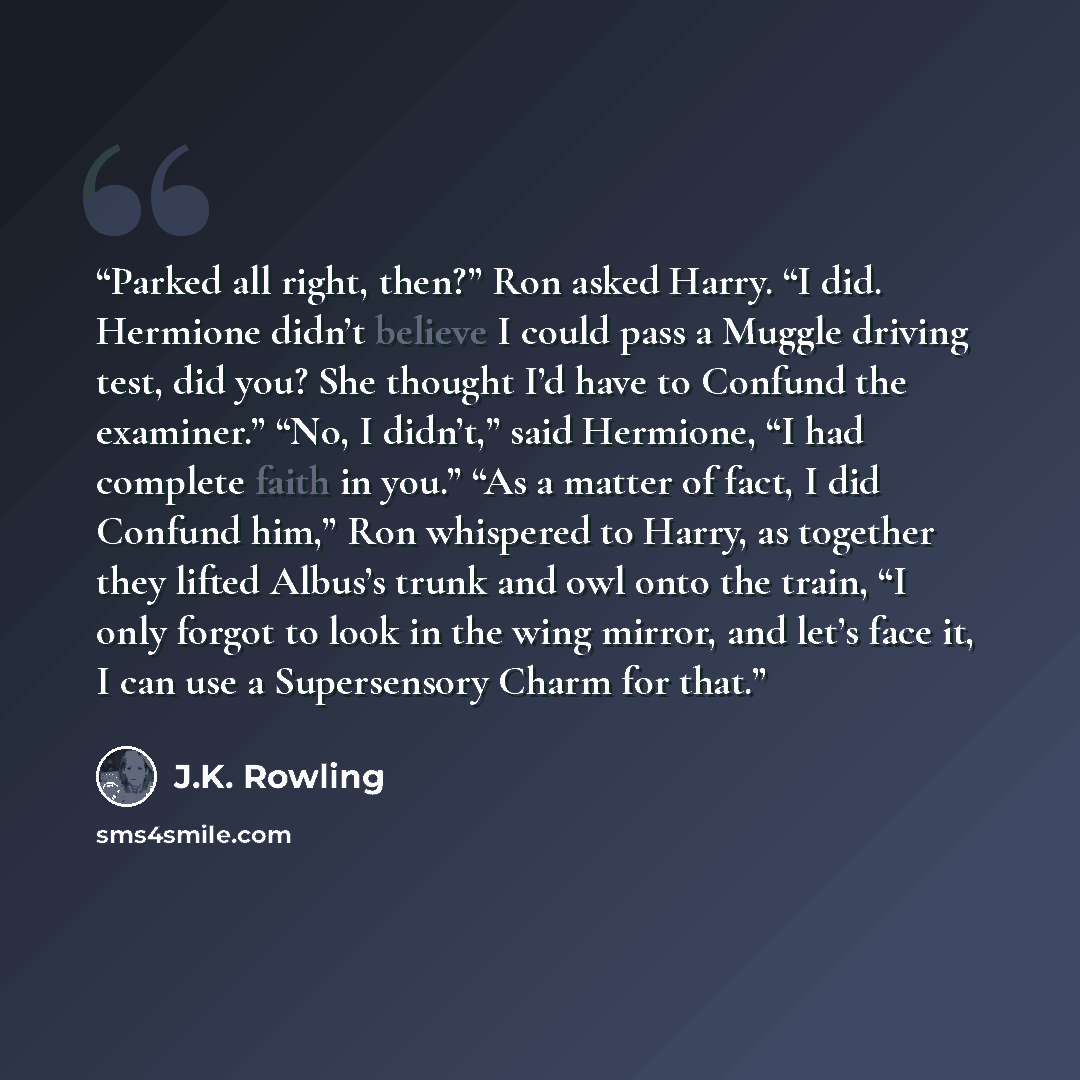 “Parked all right, then?” Ron asked Harry. “I did. Hermione didn’t believe I could pass a Muggle driving test, did you? She thought I’d have to Confund the examiner.” “No, I didn’t,” said Hermione, “I had complete faith in you.” “As a matter of fact, I did Confund him,” Ron whispered to Harry, as…” quote by J.K. Rowling