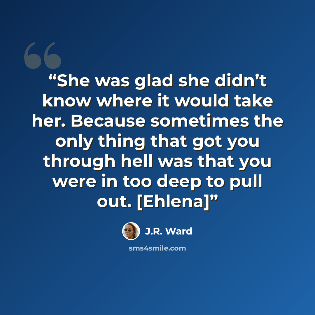 “She was glad she didn’t know where it would take her. Because sometimes the only thing that got you through hell was that you were in too deep to pull out. [Ehlena]” quote by J.R. Ward