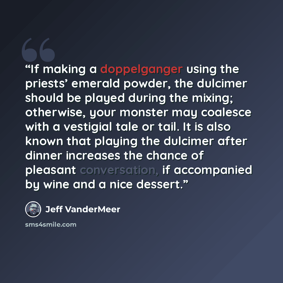 “If making a doppelganger using the priests’ emerald powder, the dulcimer should be played during the mixing; otherwise, your monster may coalesce with a vestigial tale or tail. It is also known that playing the dulcimer after dinner increases the chance of pleasant conversation, if accompanied by…” quote by Jeff VanderMeer