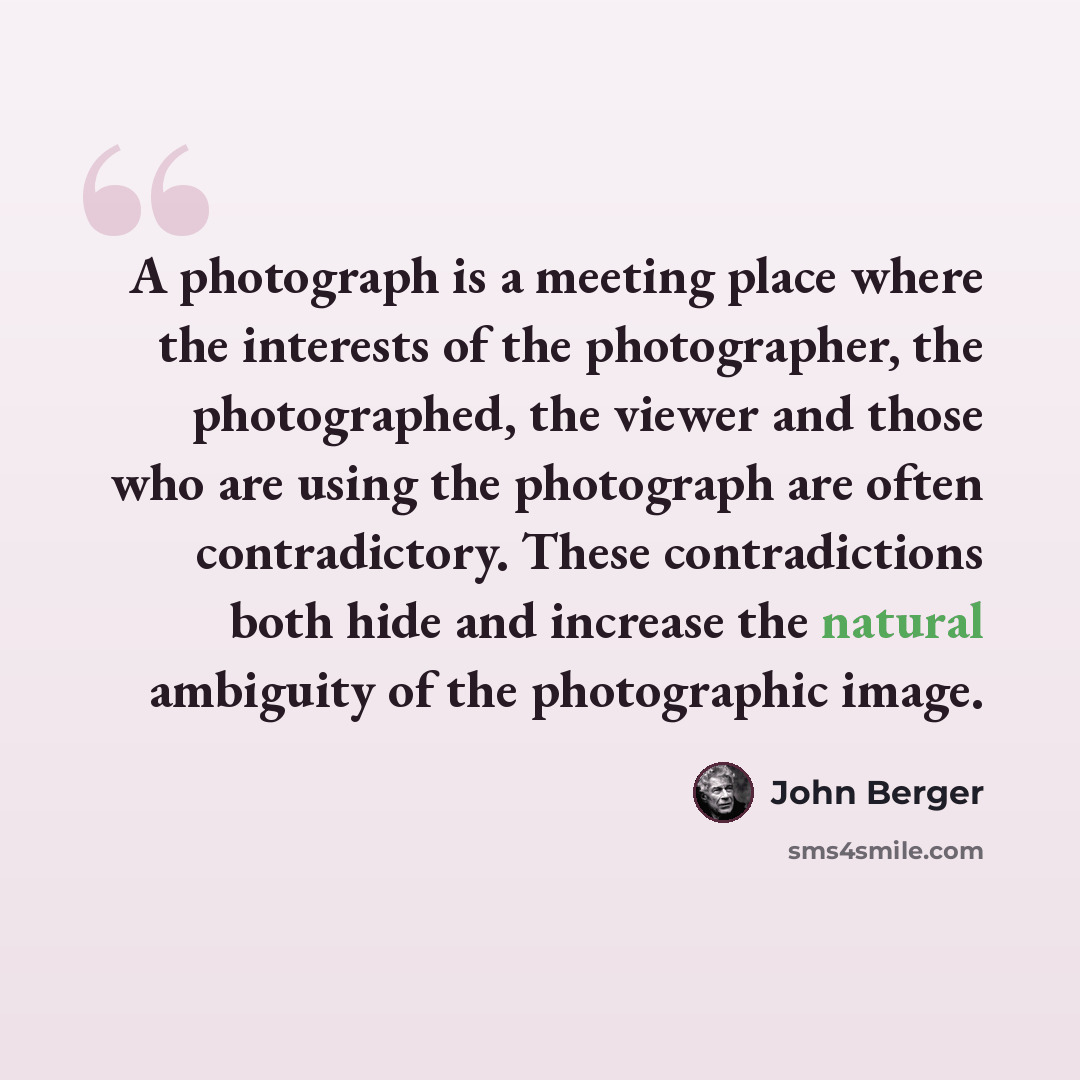 “A photograph is a meeting place where the interests of the photographer, the photographed, the viewer and those who are using the photograph are often contradictory. These contradictions both hide and increase the natural ambiguity of the photographic image.” quote by John Berger