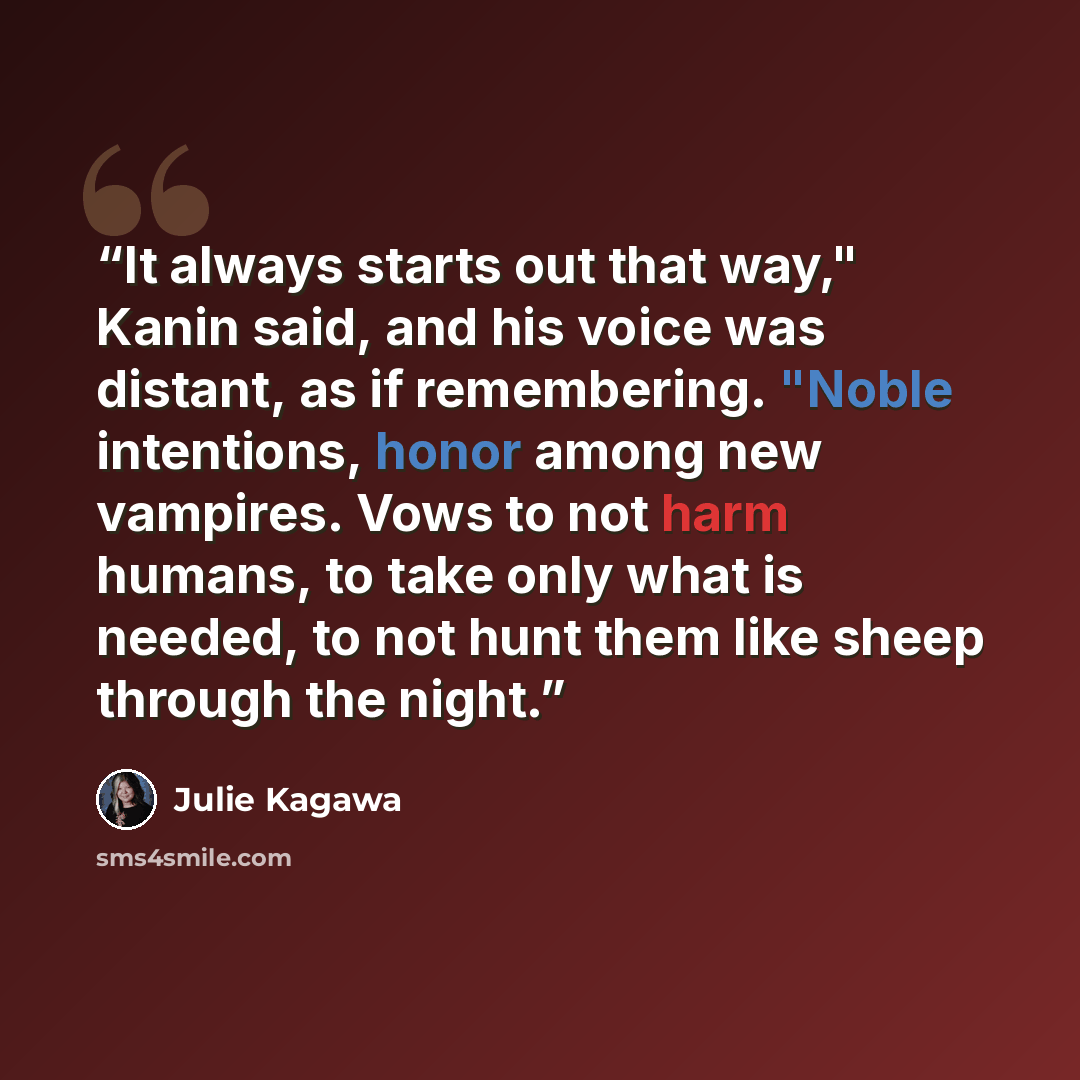 “It always starts out that way," Kanin said, and his voice was distant, as if remembering. "Noble intentions, honor among new vampires. Vows to not harm humans, to take only what is needed, to not hunt them like sheep through the night.” quote by Julie Kagawa
