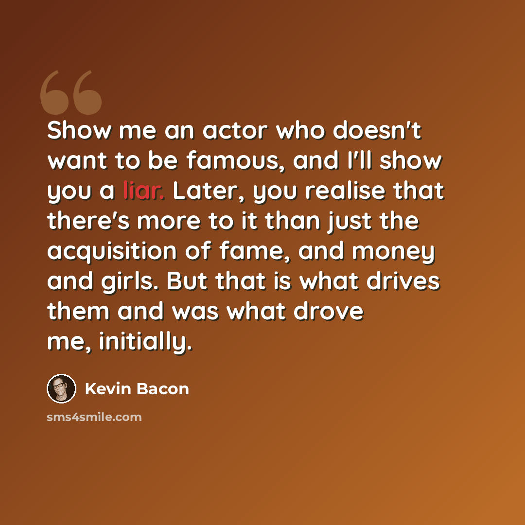 “Show me an actor who doesn't want to be famous, and I'll show you a liar. Later, you realise that there's more to it than just the acquisition of fame, and money and girls. But that is what drives them and was what drove me, initially.” quote by Kevin Bacon