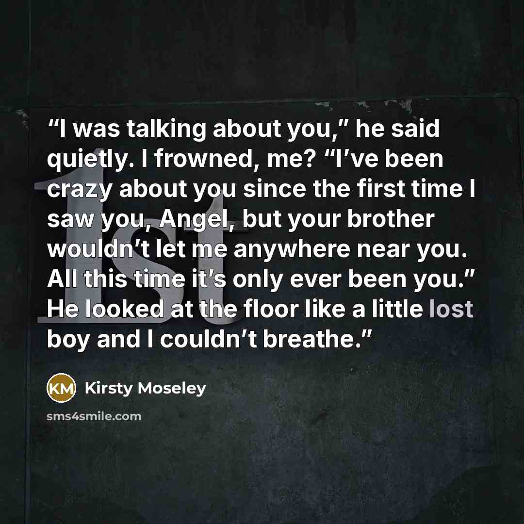 “I was talking about you,” he said quietly. I frowned, me? “I’ve been crazy about you since the first time I saw you, Angel, but your brother wouldn’t let me anywhere near you. All this time it’s only ever been you.” He looked at the floor like a little lost boy and I couldn’t breathe.” quote by Kirsty Moseley