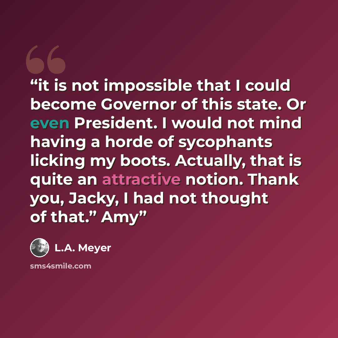 “it is not impossible that I could become Governor of this state. Or even President. I would not mind having a horde of sycophants licking my boots. Actually, that is quite an attractive notion. Thank you, Jacky, I had not thought of that.” Amy” quote by L.A. Meyer