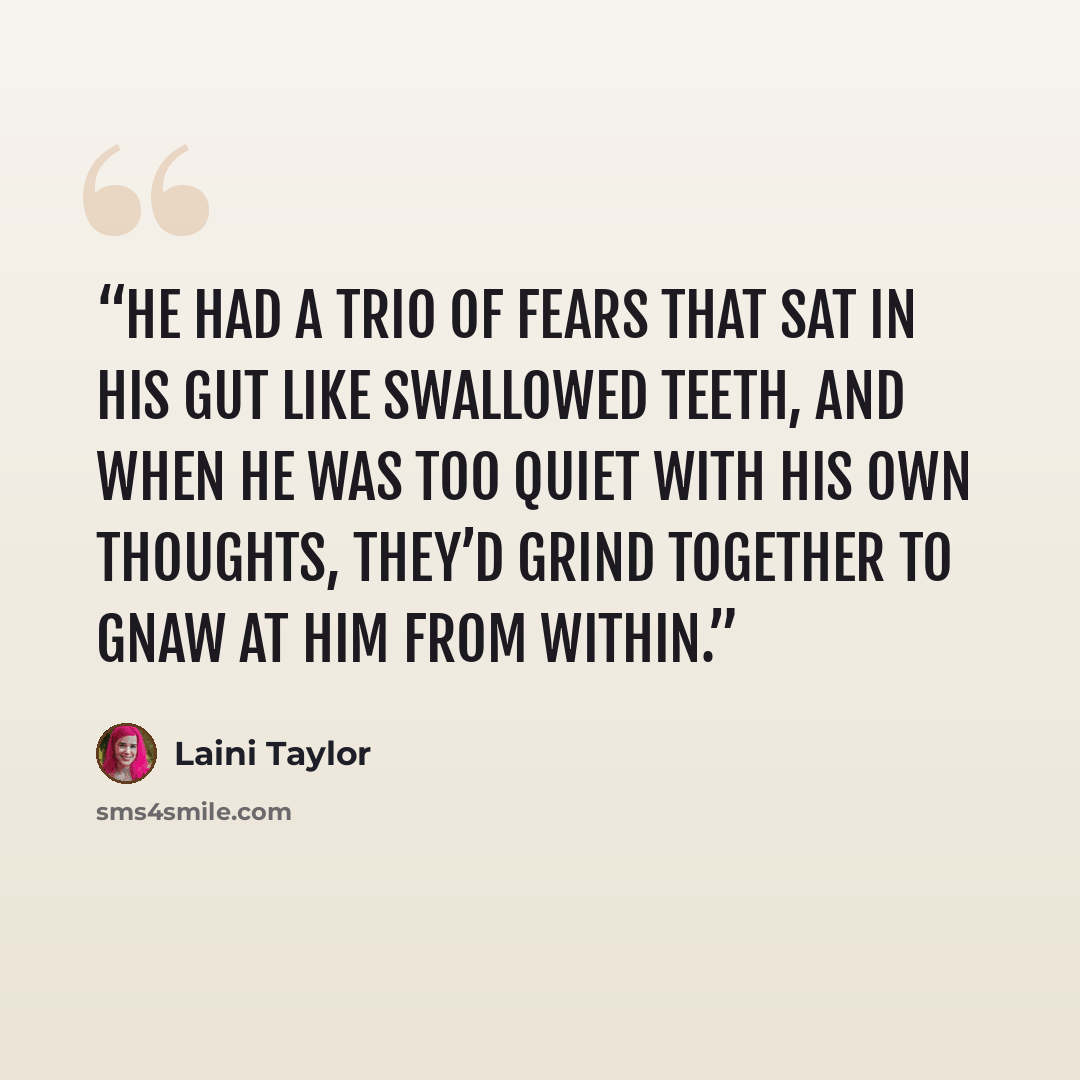 “He had a trio of fears that sat in his gut like swallowed teeth, and when he was too quiet with his own thoughts, they’d grind together to gnaw at him from within.” quote by Laini Taylor
